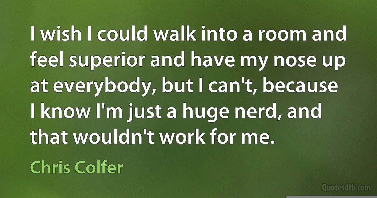 I wish I could walk into a room and feel superior and have my nose up at everybody, but I can't, because I know I'm just a huge nerd, and that wouldn't work for me. (Chris Colfer)