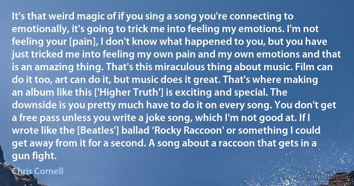 It's that weird magic of if you sing a song you're connecting to emotionally, it's going to trick me into feeling my emotions. I'm not feeling your [pain], I don't know what happened to you, but you have just tricked me into feeling my own pain and my own emotions and that is an amazing thing. That's this miraculous thing about music. Film can do it too, art can do it, but music does it great. That's where making an album like this ['Higher Truth'] is exciting and special. The downside is you pretty much have to do it on every song. You don't get a free pass unless you write a joke song, which I'm not good at. If I wrote like the [Beatles'] ballad ‘Rocky Raccoon' or something I could get away from it for a second. A song about a raccoon that gets in a gun fight. (Chris Cornell)