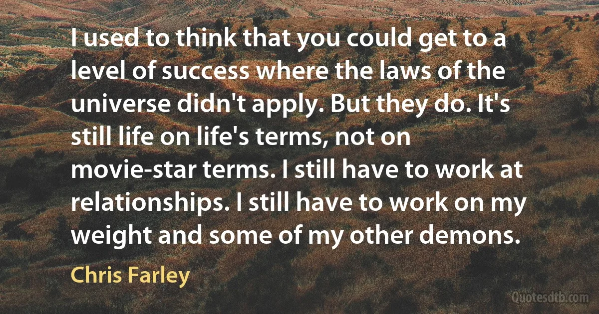 I used to think that you could get to a level of success where the laws of the universe didn't apply. But they do. It's still life on life's terms, not on movie-star terms. I still have to work at relationships. I still have to work on my weight and some of my other demons. (Chris Farley)