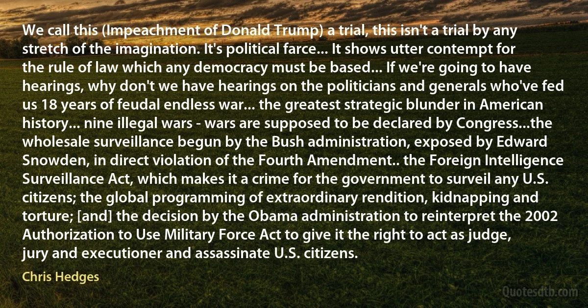 We call this (Impeachment of Donald Trump) a trial, this isn't a trial by any stretch of the imagination. It's political farce... It shows utter contempt for the rule of law which any democracy must be based... If we're going to have hearings, why don't we have hearings on the politicians and generals who've fed us 18 years of feudal endless war... the greatest strategic blunder in American history... nine illegal wars - wars are supposed to be declared by Congress...the wholesale surveillance begun by the Bush administration, exposed by Edward Snowden, in direct violation of the Fourth Amendment.. the Foreign Intelligence Surveillance Act, which makes it a crime for the government to surveil any U.S. citizens; the global programming of extraordinary rendition, kidnapping and torture; [and] the decision by the Obama administration to reinterpret the 2002 Authorization to Use Military Force Act to give it the right to act as judge, jury and executioner and assassinate U.S. citizens. (Chris Hedges)