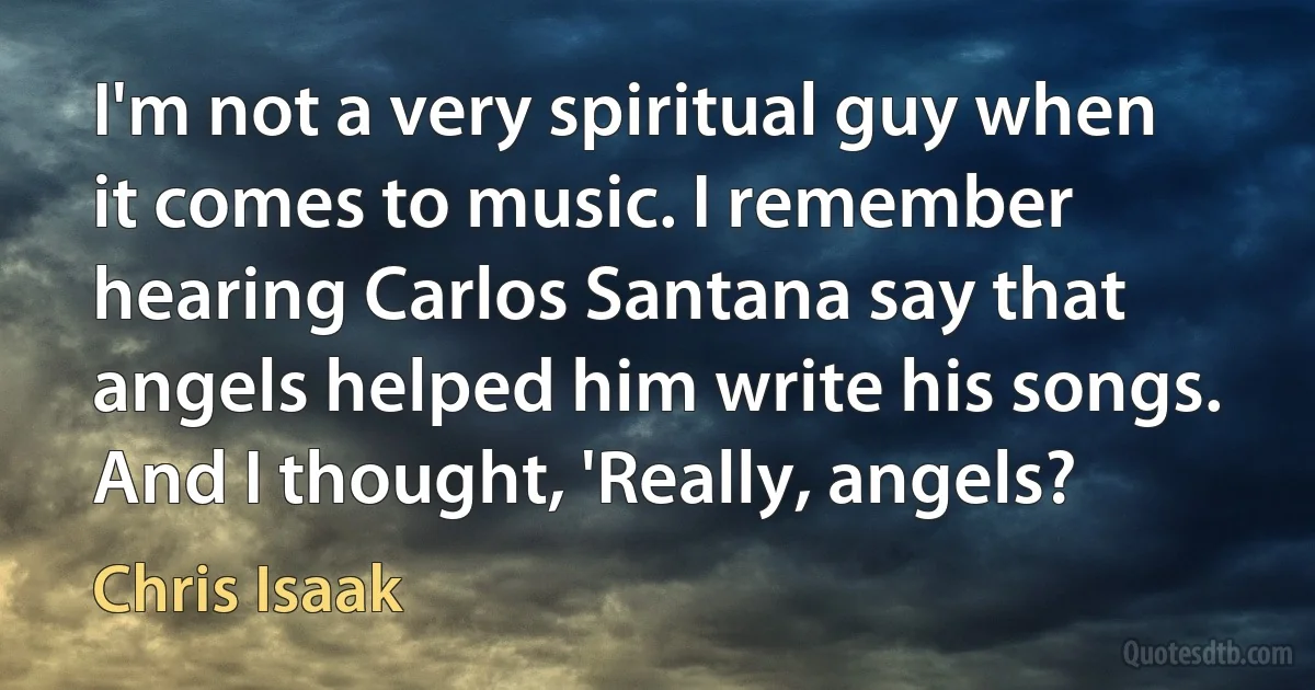 I'm not a very spiritual guy when it comes to music. I remember hearing Carlos Santana say that angels helped him write his songs. And I thought, 'Really, angels? (Chris Isaak)