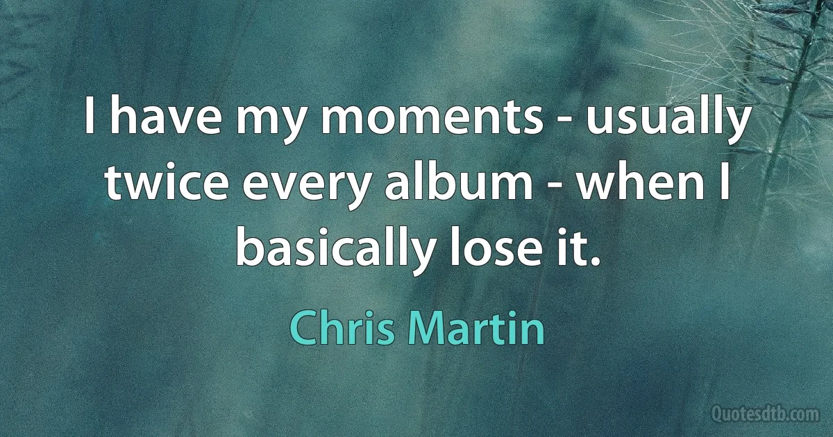 I have my moments - usually twice every album - when I basically lose it. (Chris Martin)