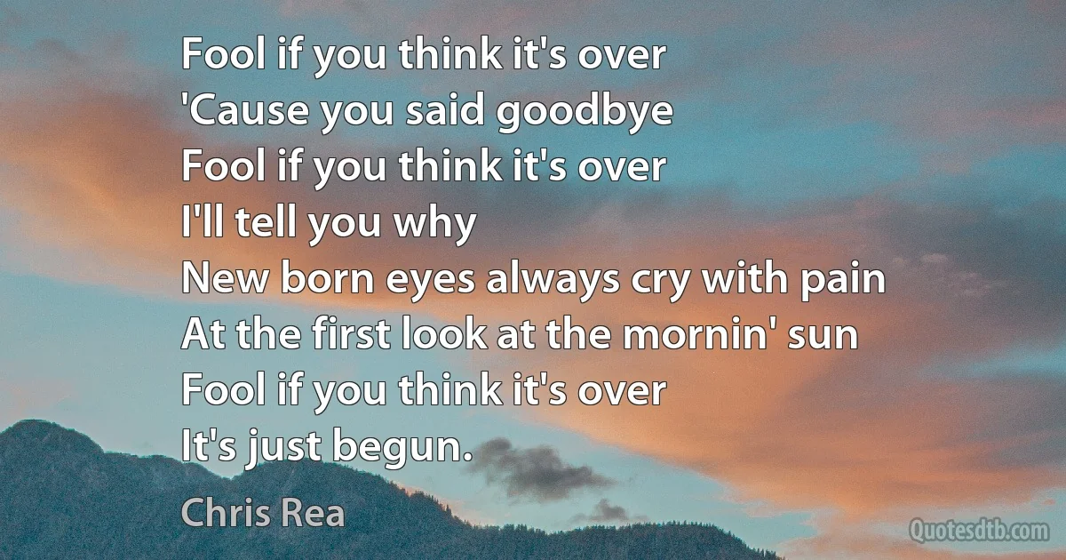 Fool if you think it's over
'Cause you said goodbye
Fool if you think it's over
I'll tell you why
New born eyes always cry with pain
At the first look at the mornin' sun
Fool if you think it's over
It's just begun. (Chris Rea)