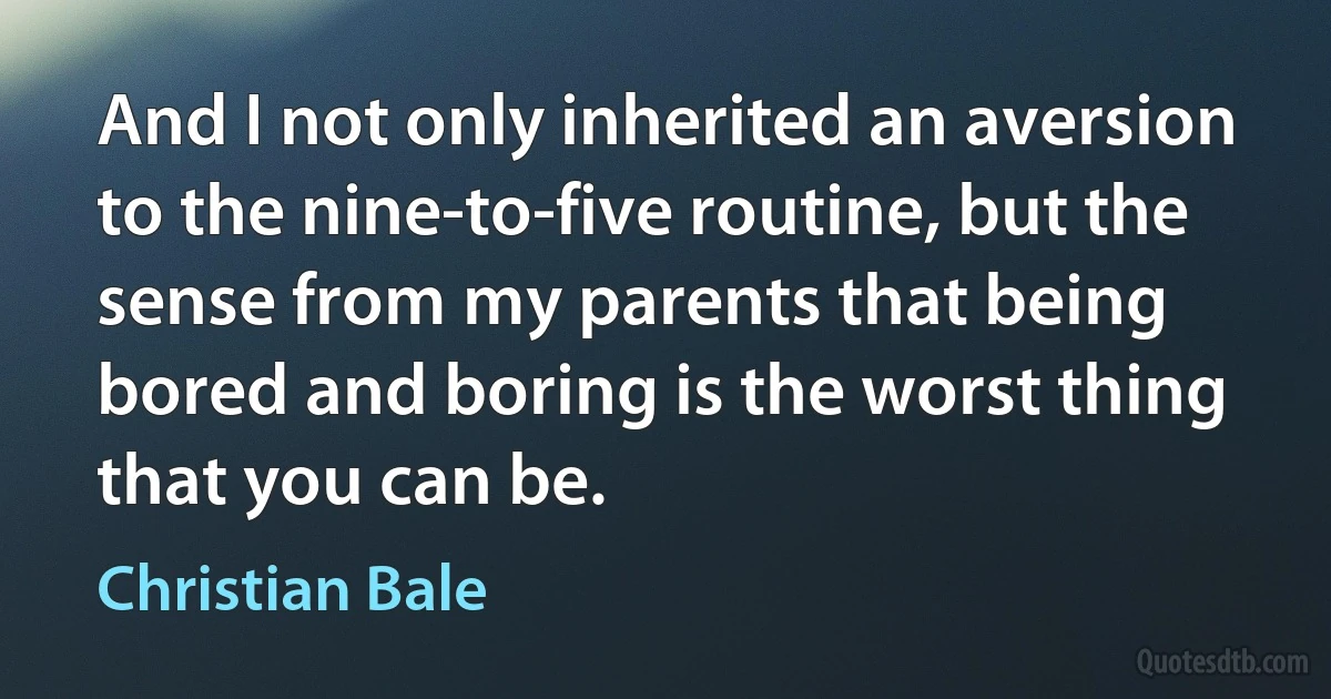 And I not only inherited an aversion to the nine-to-five routine, but the sense from my parents that being bored and boring is the worst thing that you can be. (Christian Bale)