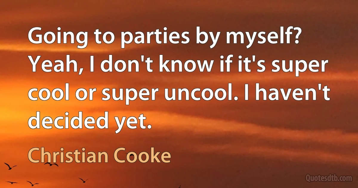 Going to parties by myself? Yeah, I don't know if it's super cool or super uncool. I haven't decided yet. (Christian Cooke)