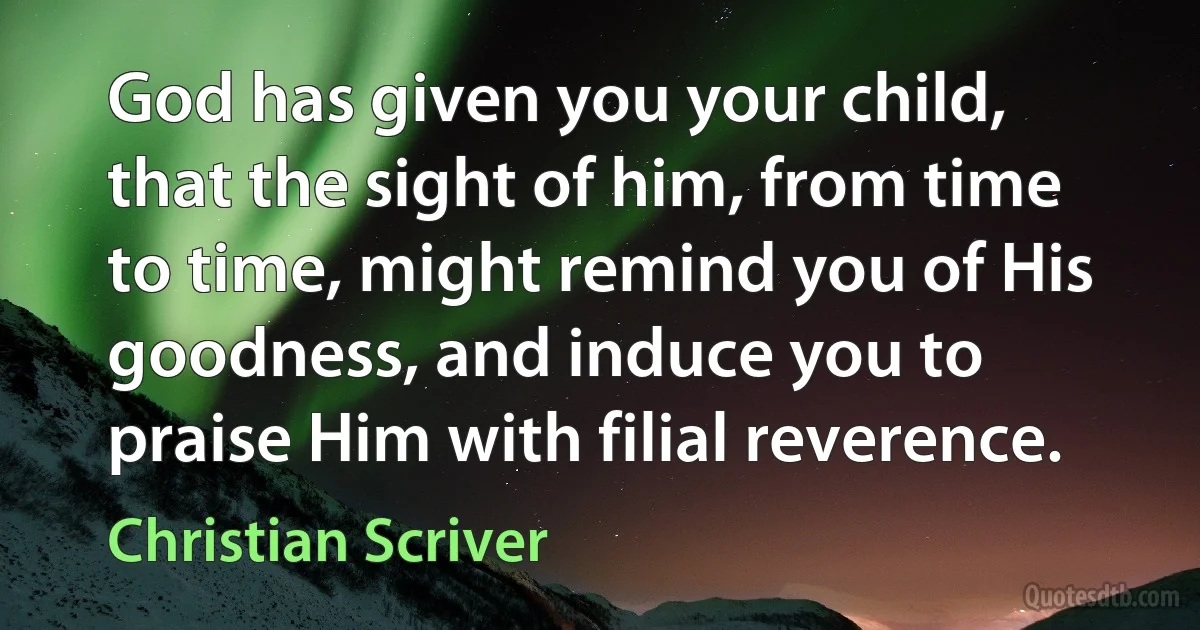 God has given you your child, that the sight of him, from time to time, might remind you of His goodness, and induce you to praise Him with filial reverence. (Christian Scriver)