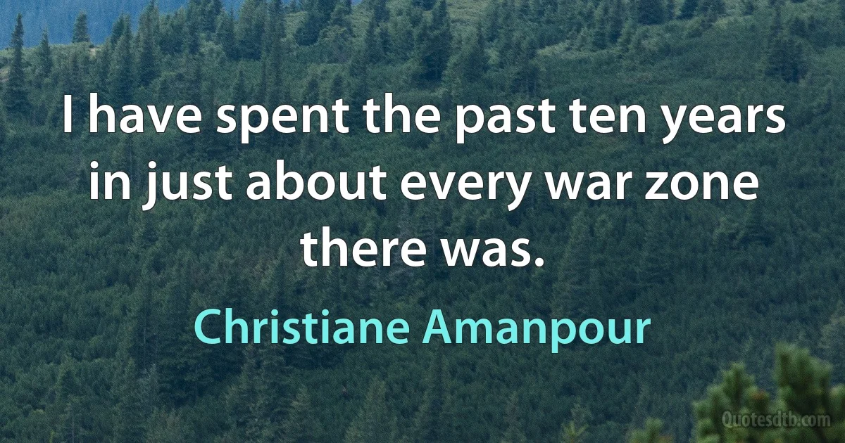 I have spent the past ten years in just about every war zone there was. (Christiane Amanpour)