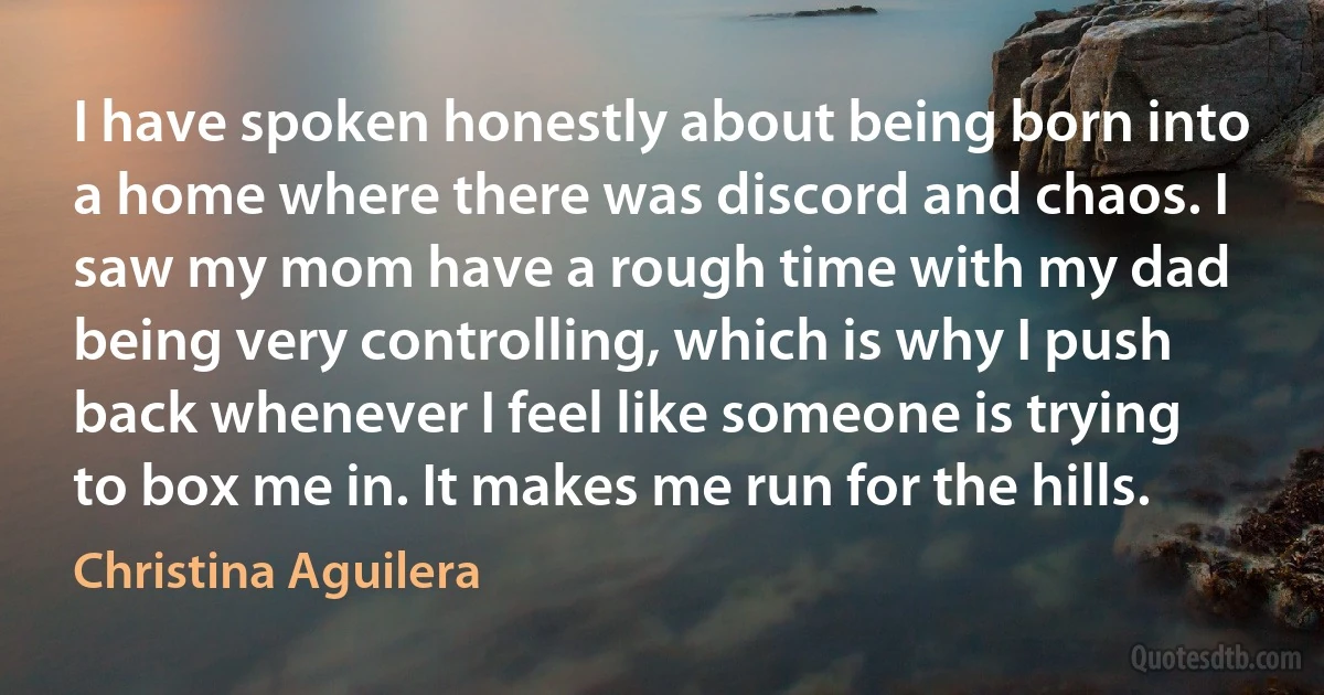 I have spoken honestly about being born into a home where there was discord and chaos. I saw my mom have a rough time with my dad being very controlling, which is why I push back whenever I feel like someone is trying to box me in. It makes me run for the hills. (Christina Aguilera)