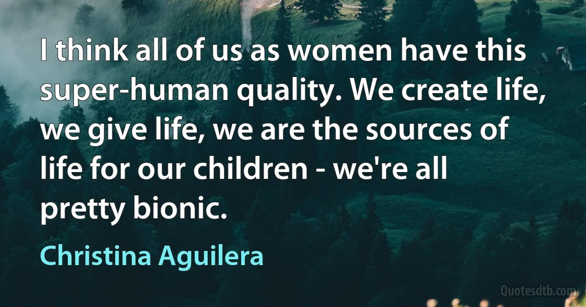 I think all of us as women have this super-human quality. We create life, we give life, we are the sources of life for our children - we're all pretty bionic. (Christina Aguilera)