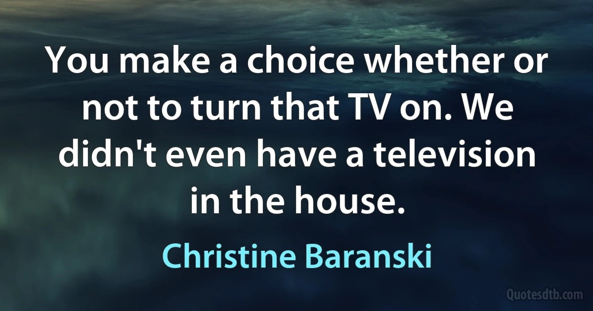 You make a choice whether or not to turn that TV on. We didn't even have a television in the house. (Christine Baranski)