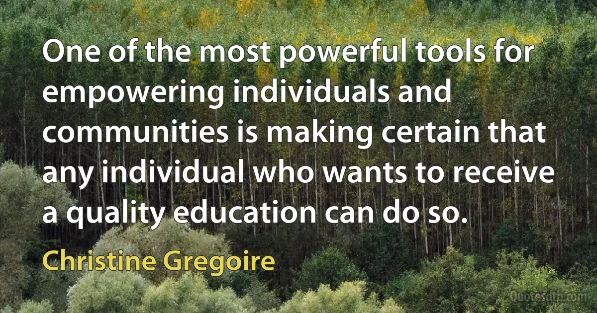 One of the most powerful tools for empowering individuals and communities is making certain that any individual who wants to receive a quality education can do so. (Christine Gregoire)