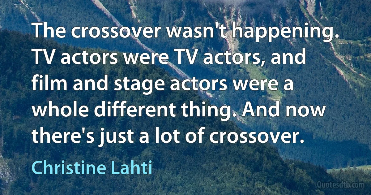 The crossover wasn't happening. TV actors were TV actors, and film and stage actors were a whole different thing. And now there's just a lot of crossover. (Christine Lahti)