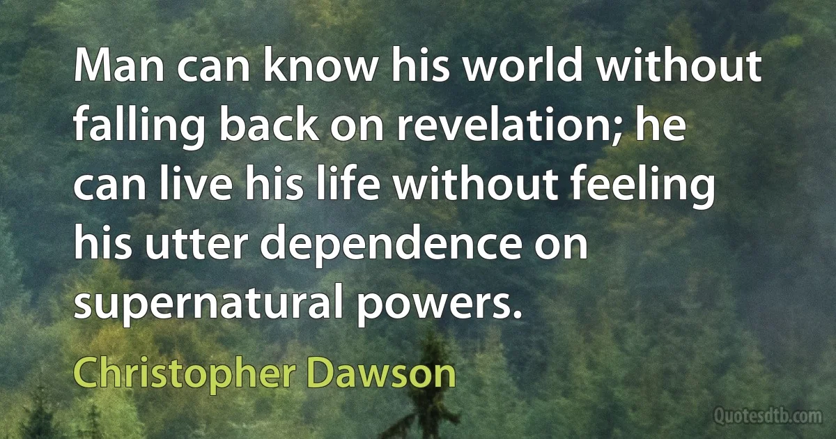 Man can know his world without falling back on revelation; he can live his life without feeling his utter dependence on supernatural powers. (Christopher Dawson)