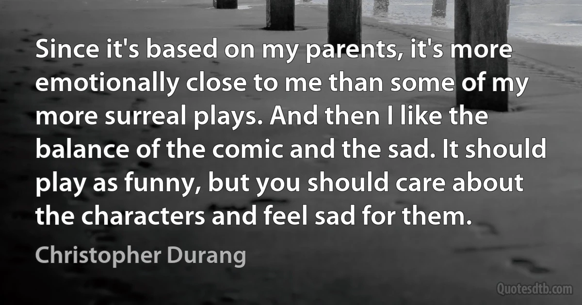 Since it's based on my parents, it's more emotionally close to me than some of my more surreal plays. And then I like the balance of the comic and the sad. It should play as funny, but you should care about the characters and feel sad for them. (Christopher Durang)