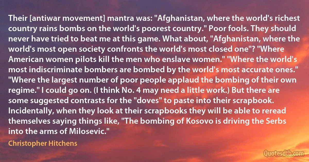 Their [antiwar movement] mantra was: "Afghanistan, where the world's richest country rains bombs on the world's poorest country." Poor fools. They should never have tried to beat me at this game. What about, "Afghanistan, where the world's most open society confronts the world's most closed one"? "Where American women pilots kill the men who enslave women." "Where the world's most indiscriminate bombers are bombed by the world's most accurate ones." "Where the largest number of poor people applaud the bombing of their own regime." I could go on. (I think No. 4 may need a little work.) But there are some suggested contrasts for the "doves" to paste into their scrapbook. Incidentally, when they look at their scrapbooks they will be able to reread themselves saying things like, "The bombing of Kosovo is driving the Serbs into the arms of Milosevic." (Christopher Hitchens)