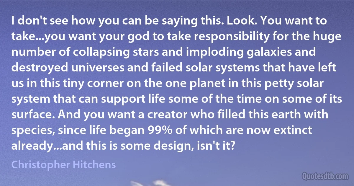 I don't see how you can be saying this. Look. You want to take...you want your god to take responsibility for the huge number of collapsing stars and imploding galaxies and destroyed universes and failed solar systems that have left us in this tiny corner on the one planet in this petty solar system that can support life some of the time on some of its surface. And you want a creator who filled this earth with species, since life began 99% of which are now extinct already...and this is some design, isn't it? (Christopher Hitchens)