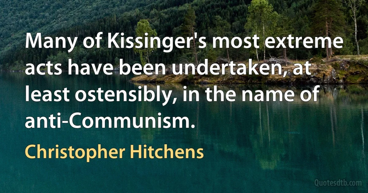 Many of Kissinger's most extreme acts have been undertaken, at least ostensibly, in the name of anti-Communism. (Christopher Hitchens)