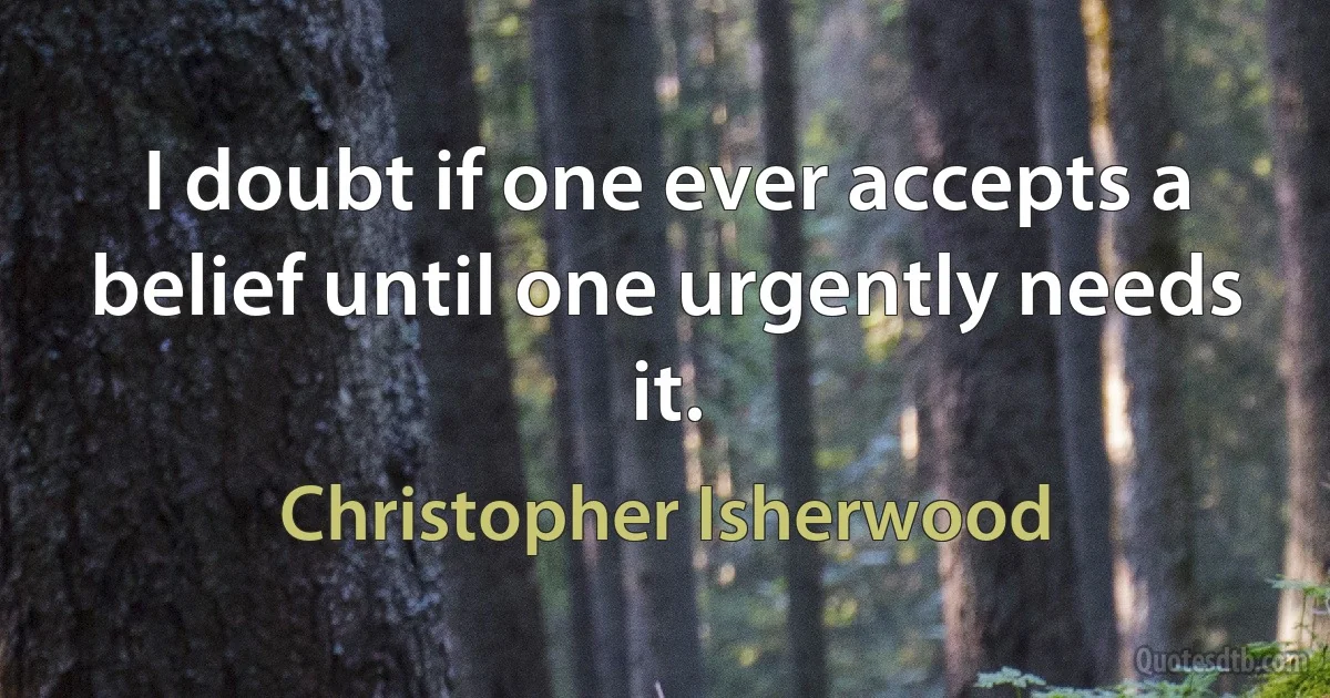 I doubt if one ever accepts a belief until one urgently needs it. (Christopher Isherwood)