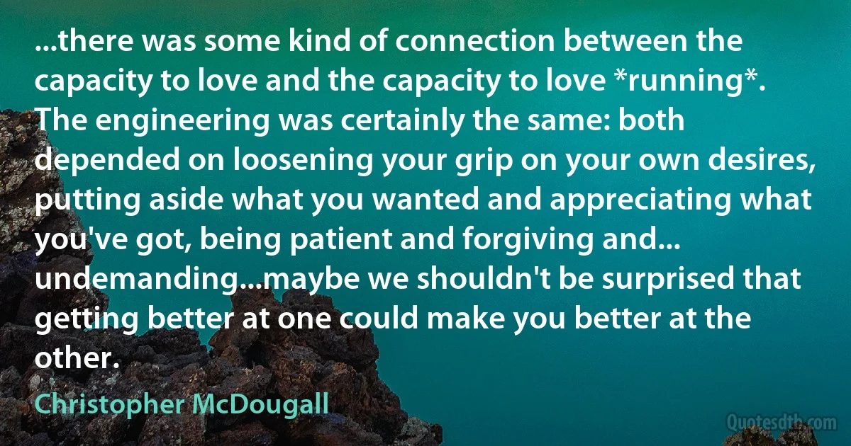 ...there was some kind of connection between the capacity to love and the capacity to love *running*. The engineering was certainly the same: both depended on loosening your grip on your own desires, putting aside what you wanted and appreciating what you've got, being patient and forgiving and... undemanding...maybe we shouldn't be surprised that getting better at one could make you better at the other. (Christopher McDougall)