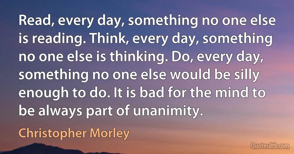 Read, every day, something no one else is reading. Think, every day, something no one else is thinking. Do, every day, something no one else would be silly enough to do. It is bad for the mind to be always part of unanimity. (Christopher Morley)