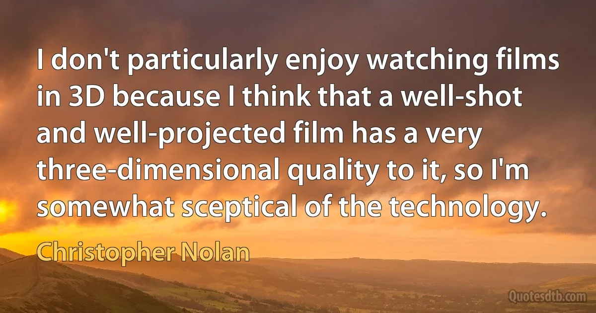 I don't particularly enjoy watching films in 3D because I think that a well-shot and well-projected film has a very three-dimensional quality to it, so I'm somewhat sceptical of the technology. (Christopher Nolan)