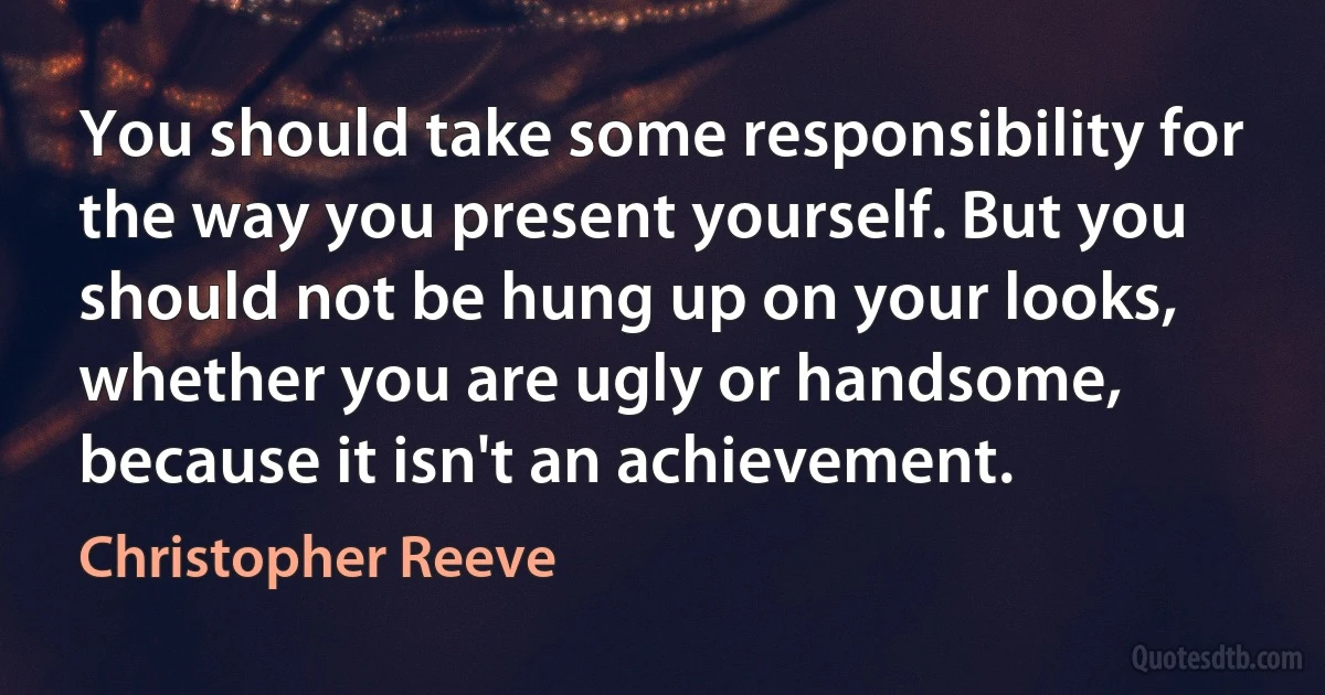 You should take some responsibility for the way you present yourself. But you should not be hung up on your looks, whether you are ugly or handsome, because it isn't an achievement. (Christopher Reeve)