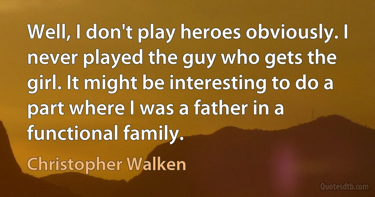 Well, I don't play heroes obviously. I never played the guy who gets the girl. It might be interesting to do a part where I was a father in a functional family. (Christopher Walken)