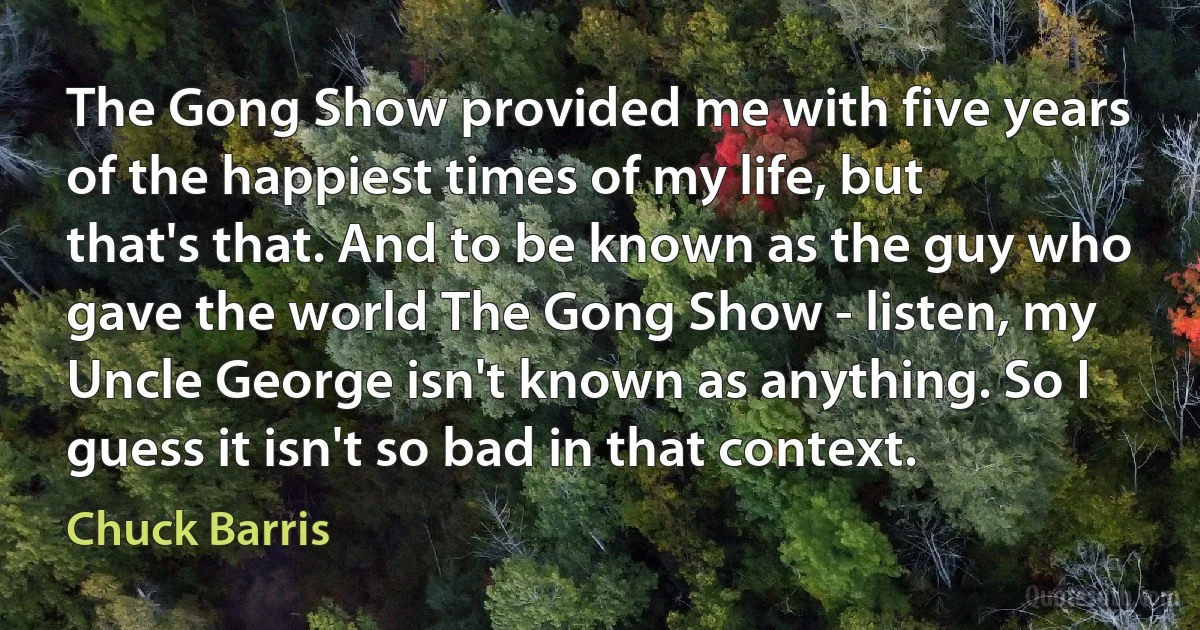 The Gong Show provided me with five years of the happiest times of my life, but that's that. And to be known as the guy who gave the world The Gong Show - listen, my Uncle George isn't known as anything. So I guess it isn't so bad in that context. (Chuck Barris)