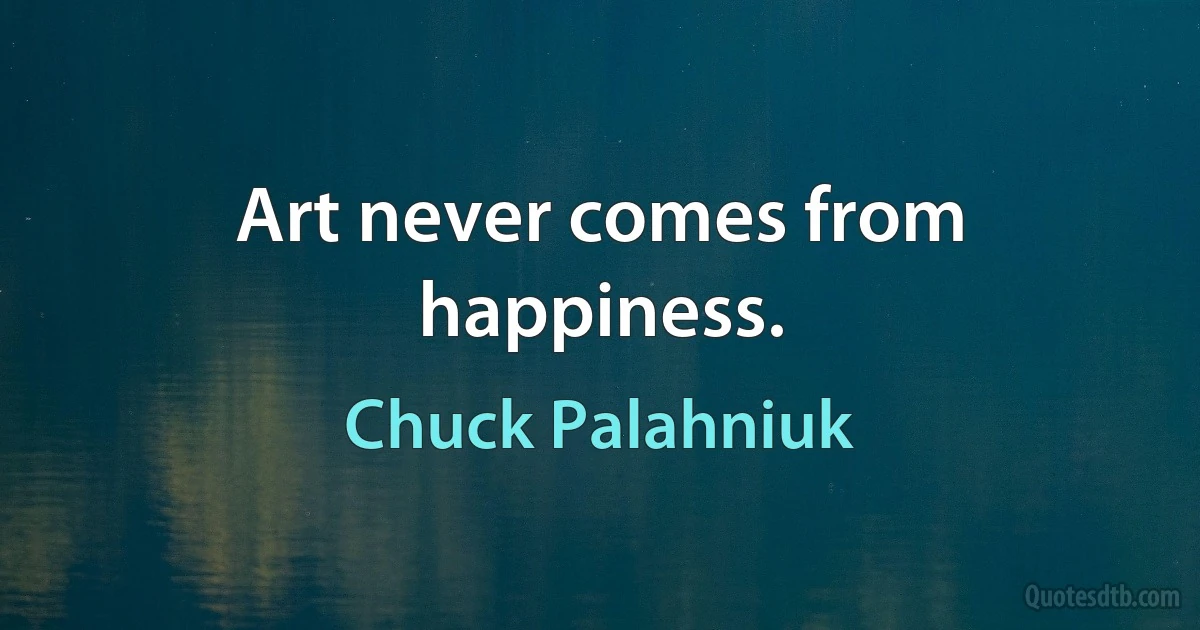 Art never comes from happiness. (Chuck Palahniuk)