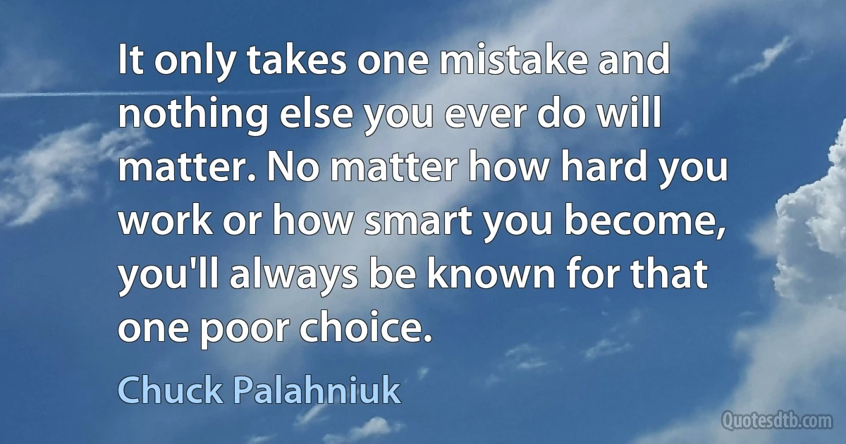 It only takes one mistake and nothing else you ever do will matter. No matter how hard you work or how smart you become, you'll always be known for that one poor choice. (Chuck Palahniuk)