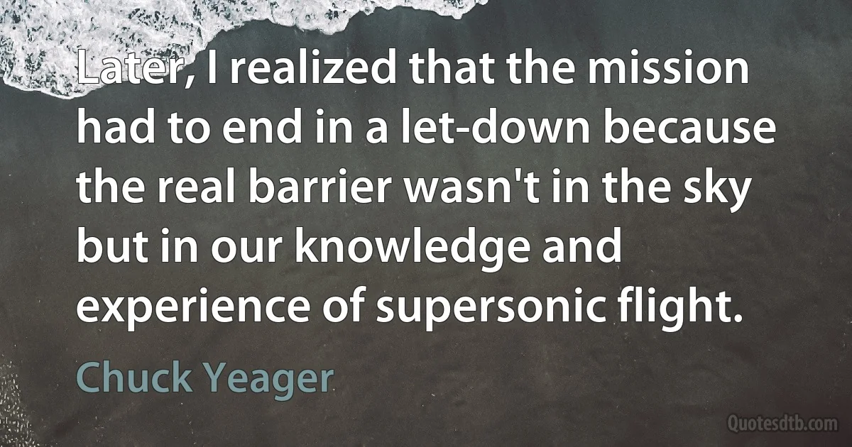 Later, I realized that the mission had to end in a let-down because the real barrier wasn't in the sky but in our knowledge and experience of supersonic flight. (Chuck Yeager)