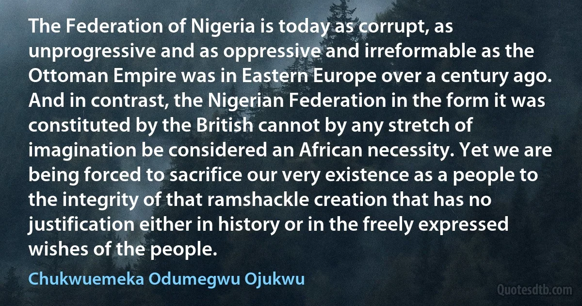 The Federation of Nigeria is today as corrupt, as unprogressive and as oppressive and irreformable as the Ottoman Empire was in Eastern Europe over a century ago. And in contrast, the Nigerian Federation in the form it was constituted by the British cannot by any stretch of imagination be considered an African necessity. Yet we are being forced to sacrifice our very existence as a people to the integrity of that ramshackle creation that has no justification either in history or in the freely expressed wishes of the people. (Chukwuemeka Odumegwu Ojukwu)