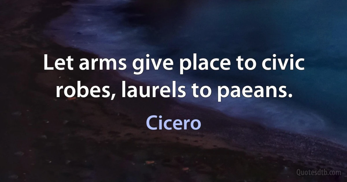 Let arms give place to civic robes, laurels to paeans. (Cicero)