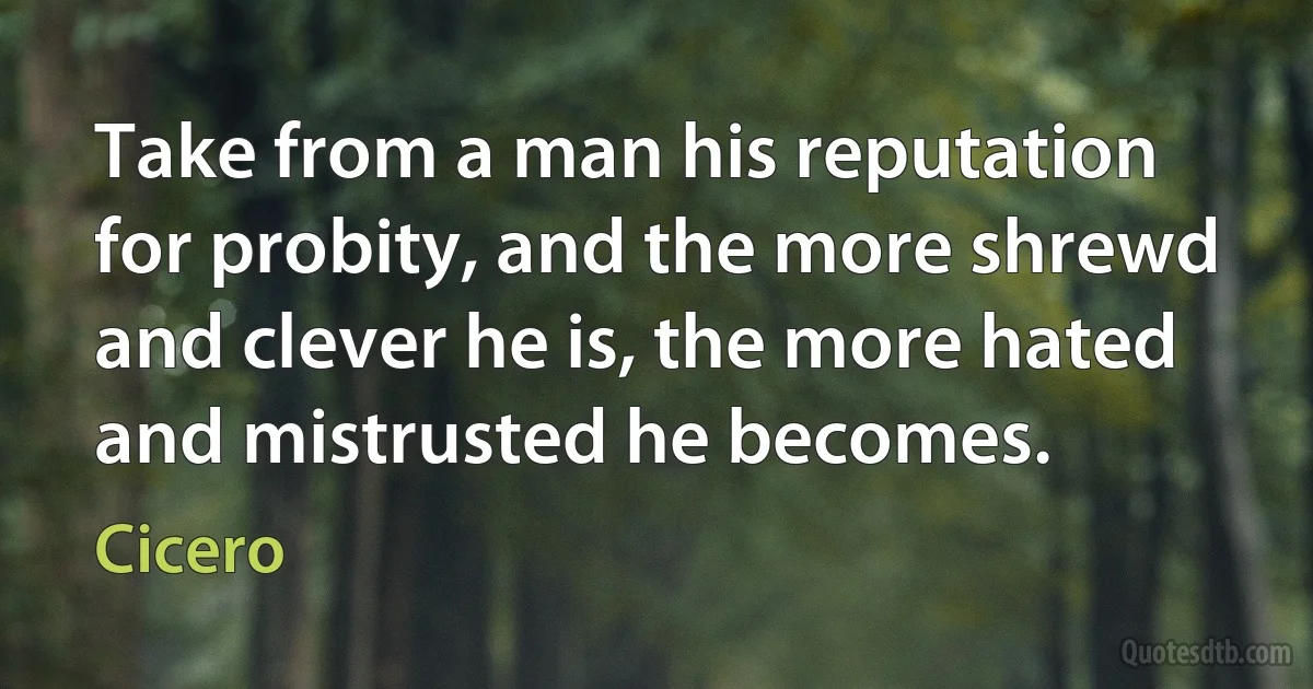 Take from a man his reputation for probity, and the more shrewd and clever he is, the more hated and mistrusted he becomes. (Cicero)