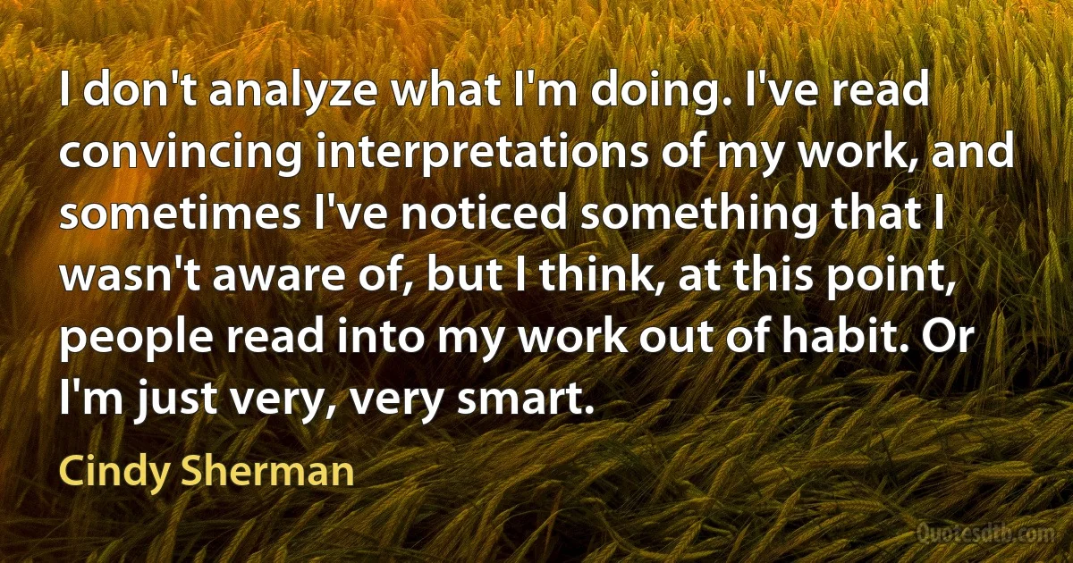 I don't analyze what I'm doing. I've read convincing interpretations of my work, and sometimes I've noticed something that I wasn't aware of, but I think, at this point, people read into my work out of habit. Or I'm just very, very smart. (Cindy Sherman)