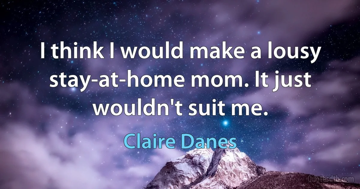 I think I would make a lousy stay-at-home mom. It just wouldn't suit me. (Claire Danes)