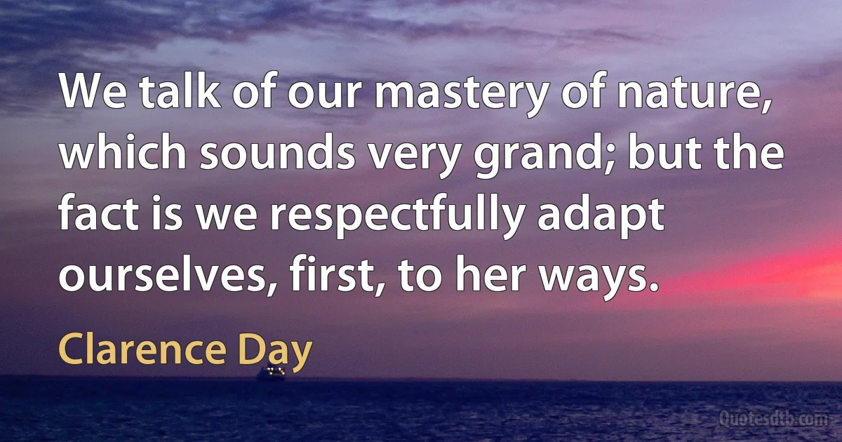 We talk of our mastery of nature, which sounds very grand; but the fact is we respectfully adapt ourselves, first, to her ways. (Clarence Day)