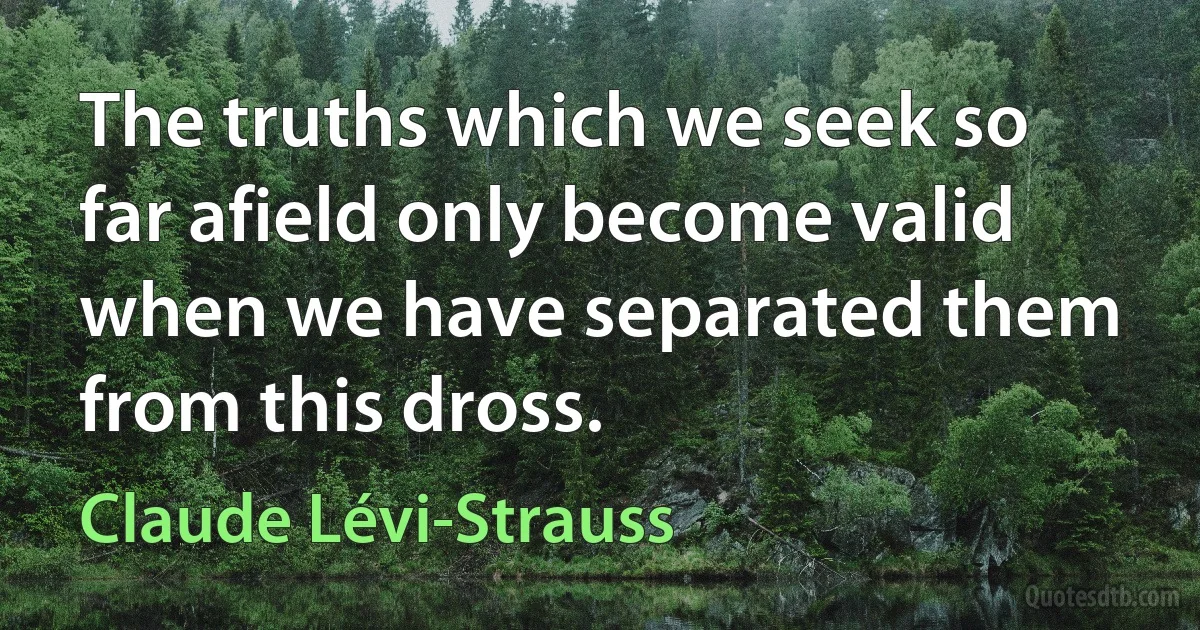 The truths which we seek so far afield only become valid when we have separated them from this dross. (Claude Lévi-Strauss)