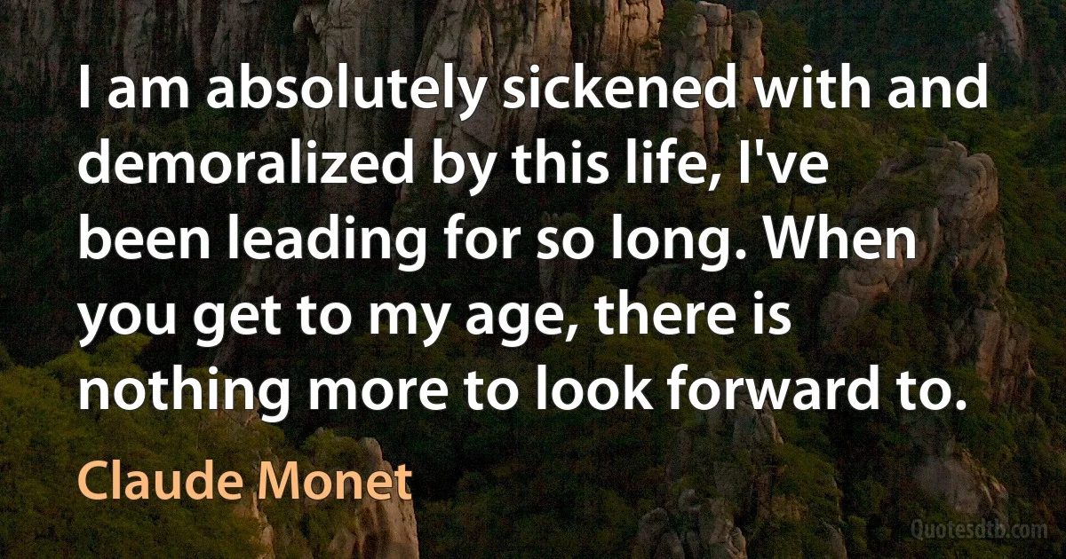 I am absolutely sickened with and demoralized by this life, I've been leading for so long. When you get to my age, there is nothing more to look forward to. (Claude Monet)