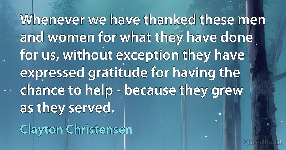 Whenever we have thanked these men and women for what they have done for us, without exception they have expressed gratitude for having the chance to help - because they grew as they served. (Clayton Christensen)