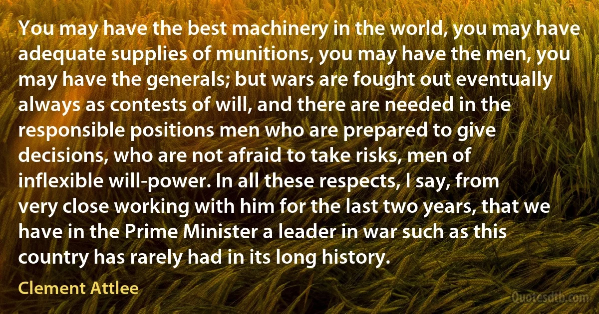 You may have the best machinery in the world, you may have adequate supplies of munitions, you may have the men, you may have the generals; but wars are fought out eventually always as contests of will, and there are needed in the responsible positions men who are prepared to give decisions, who are not afraid to take risks, men of inflexible will-power. In all these respects, I say, from very close working with him for the last two years, that we have in the Prime Minister a leader in war such as this country has rarely had in its long history. (Clement Attlee)