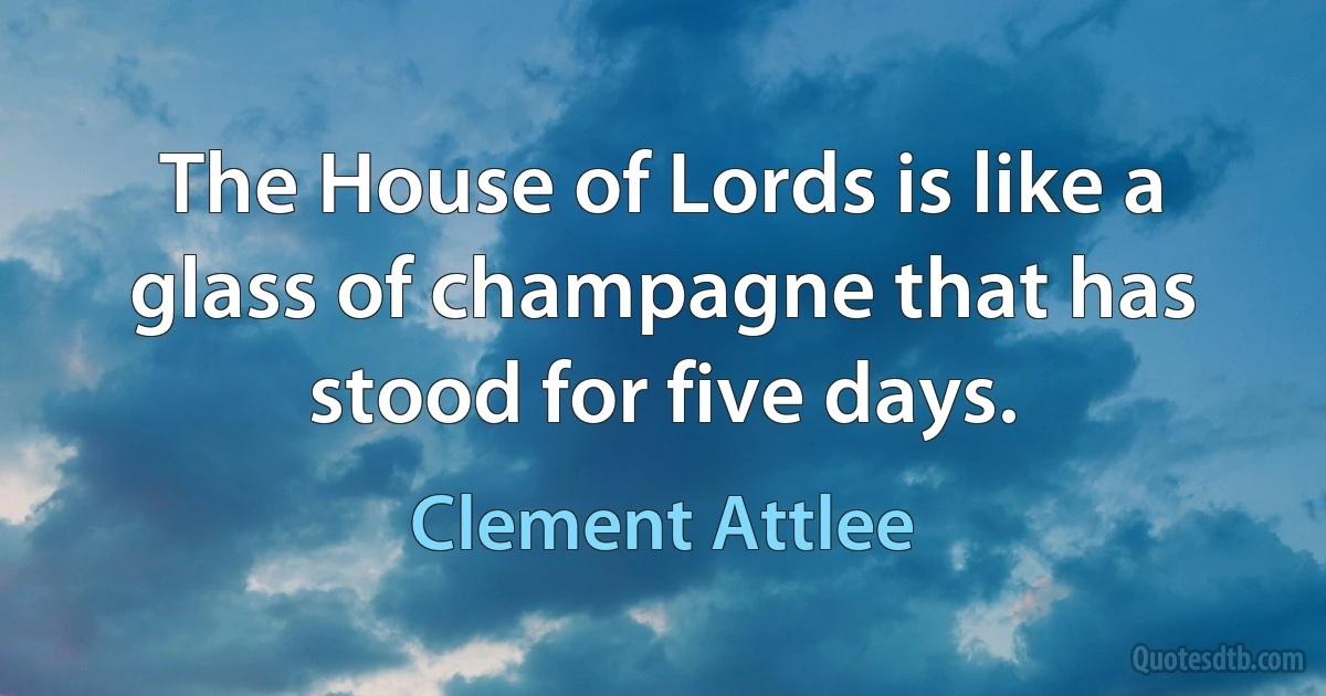 The House of Lords is like a glass of champagne that has stood for five days. (Clement Attlee)