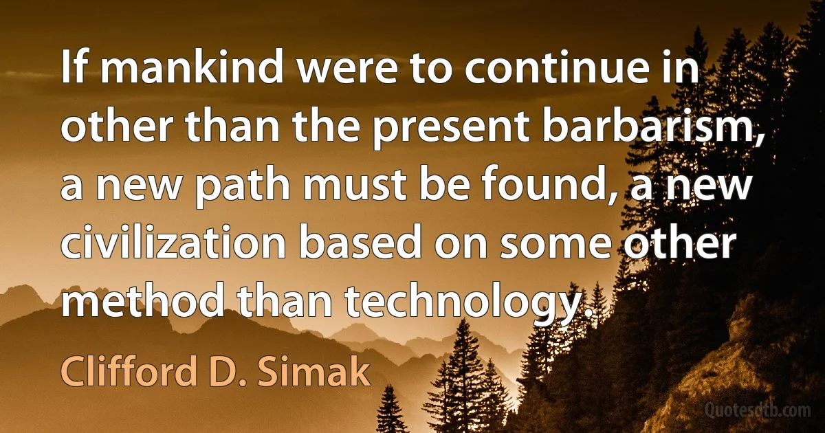 If mankind were to continue in other than the present barbarism, a new path must be found, a new civilization based on some other method than technology. (Clifford D. Simak)