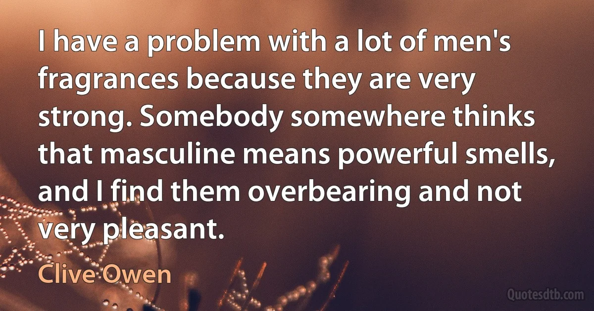 I have a problem with a lot of men's fragrances because they are very strong. Somebody somewhere thinks that masculine means powerful smells, and I find them overbearing and not very pleasant. (Clive Owen)