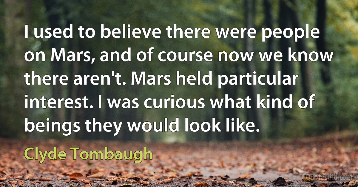 I used to believe there were people on Mars, and of course now we know there aren't. Mars held particular interest. I was curious what kind of beings they would look like. (Clyde Tombaugh)