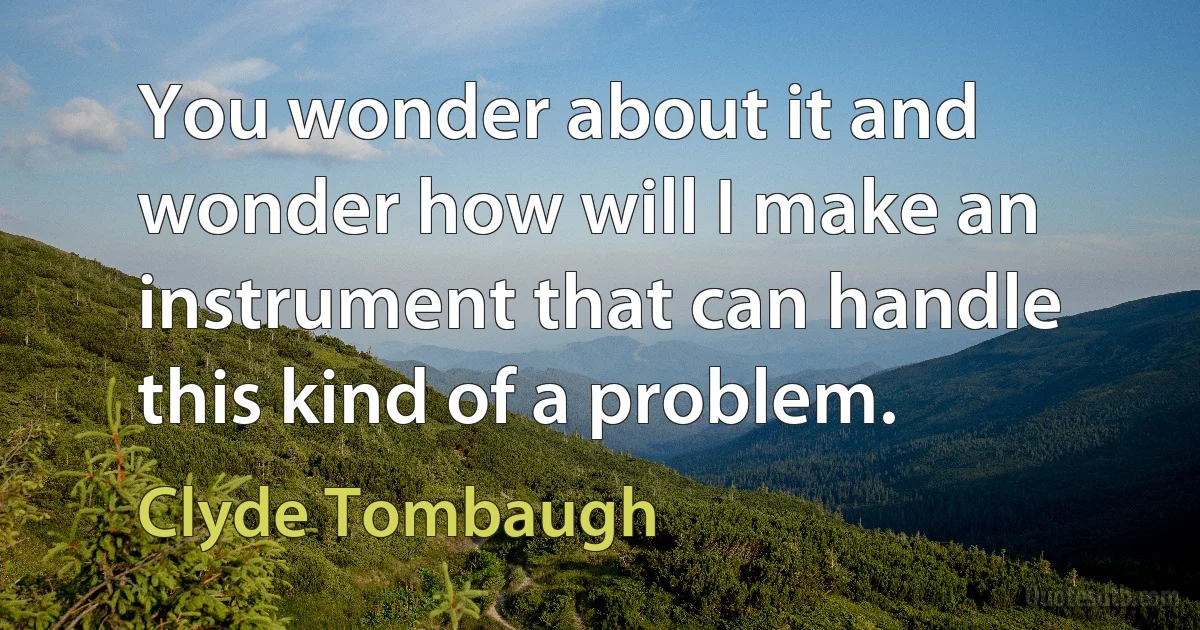 You wonder about it and wonder how will I make an instrument that can handle this kind of a problem. (Clyde Tombaugh)