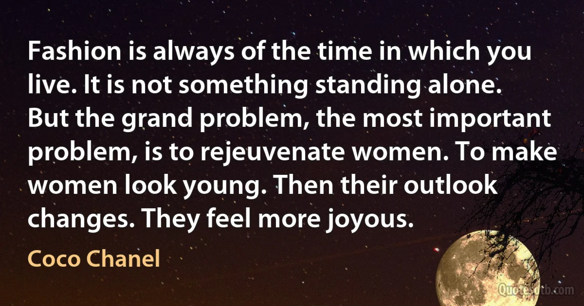 Fashion is always of the time in which you live. It is not something standing alone. But the grand problem, the most important problem, is to rejeuvenate women. To make women look young. Then their outlook changes. They feel more joyous. (Coco Chanel)