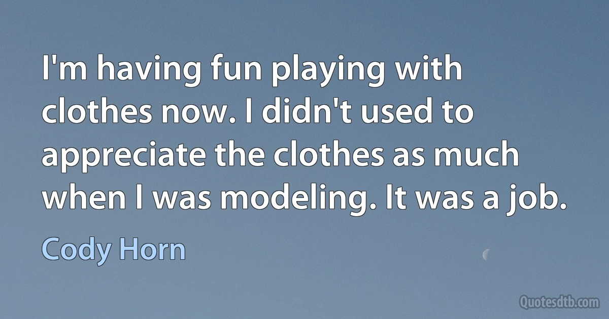 I'm having fun playing with clothes now. I didn't used to appreciate the clothes as much when I was modeling. It was a job. (Cody Horn)