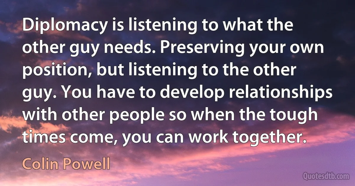 Diplomacy is listening to what the other guy needs. Preserving your own position, but listening to the other guy. You have to develop relationships with other people so when the tough times come, you can work together. (Colin Powell)