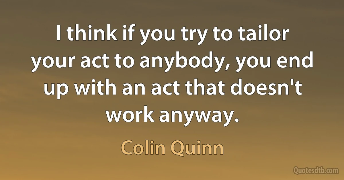 I think if you try to tailor your act to anybody, you end up with an act that doesn't work anyway. (Colin Quinn)